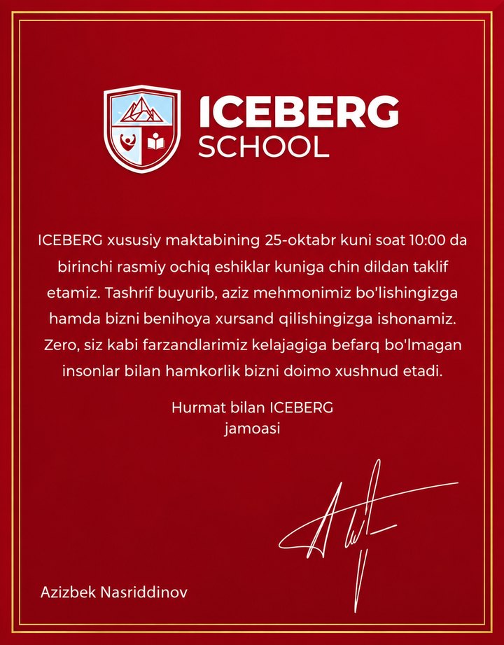 ICEBERG School taklifnomasi: ICEBERG xususiy maktabining 25-oktabr kuni soat 10:00 da birinchi rasmiy ochiq eshiklar kuniga chin dildan taklif etamiz. Tashrif buyurib, aziz mehmonimiz bo'lishingizga hamda bizni benihoya xursand qilishingizga ishonamiz. Zero, siz kabi farzandlarimiz kelajagiga befarq bo'lmagan insonlar bilan hamkorlik bizni doimo xushnud etadi. Hurmat bilan ICEBERG jamoasi.